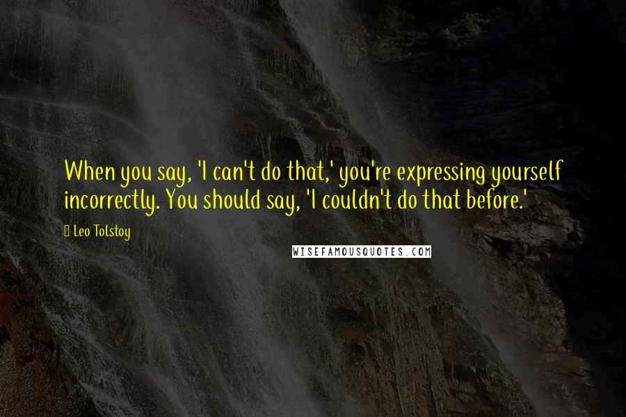 Leo Tolstoy Quotes: When you say, 'I can't do that,' you're expressing yourself incorrectly. You should say, 'I couldn't do that before.'