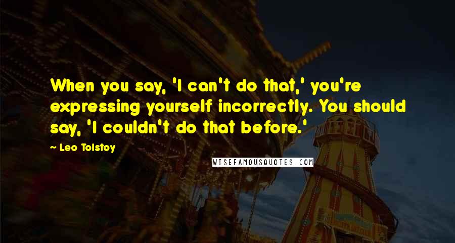 Leo Tolstoy Quotes: When you say, 'I can't do that,' you're expressing yourself incorrectly. You should say, 'I couldn't do that before.'