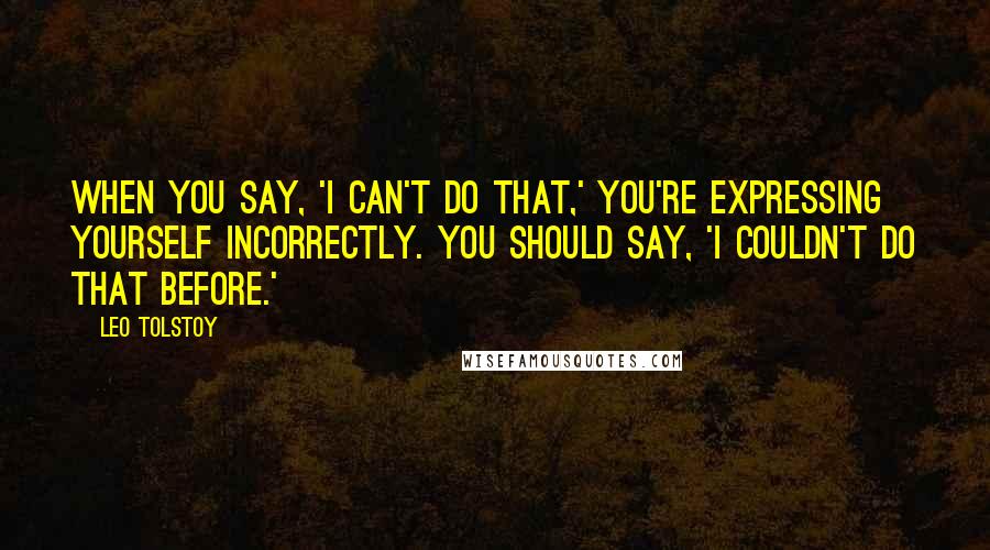 Leo Tolstoy Quotes: When you say, 'I can't do that,' you're expressing yourself incorrectly. You should say, 'I couldn't do that before.'