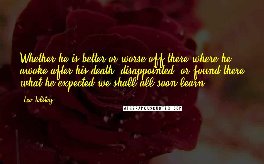 Leo Tolstoy Quotes: Whether he is better or worse off there where he awoke after his death, disappointed, or found there what he expected we shall all soon learn.