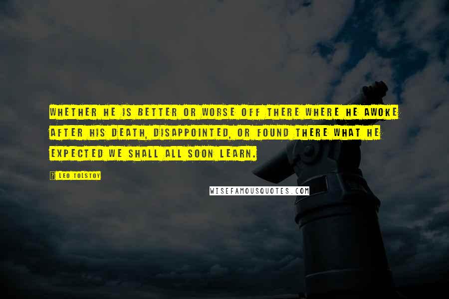 Leo Tolstoy Quotes: Whether he is better or worse off there where he awoke after his death, disappointed, or found there what he expected we shall all soon learn.