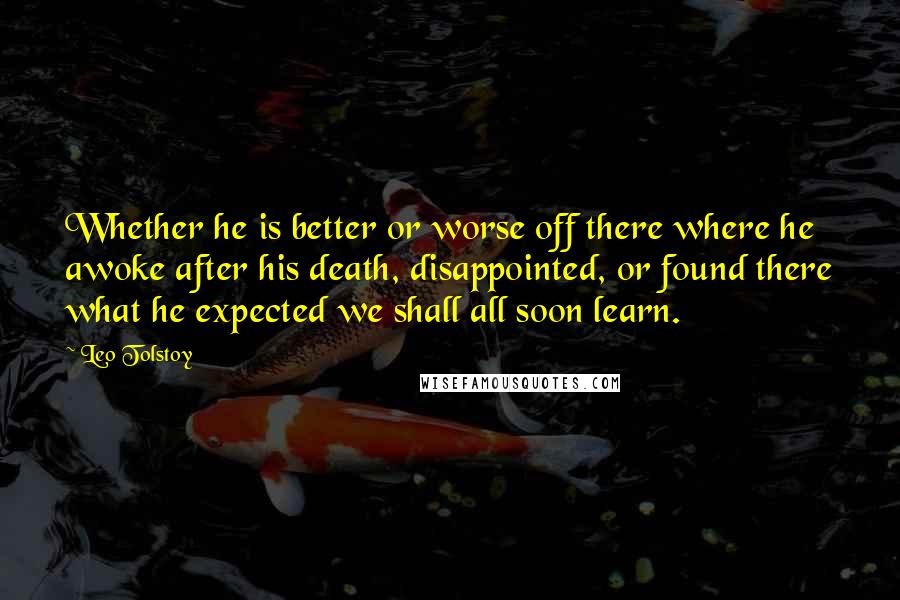 Leo Tolstoy Quotes: Whether he is better or worse off there where he awoke after his death, disappointed, or found there what he expected we shall all soon learn.