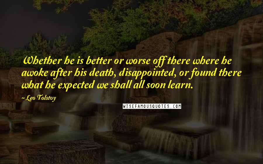 Leo Tolstoy Quotes: Whether he is better or worse off there where he awoke after his death, disappointed, or found there what he expected we shall all soon learn.