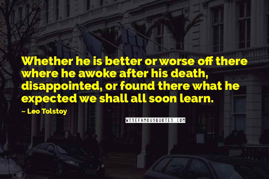 Leo Tolstoy Quotes: Whether he is better or worse off there where he awoke after his death, disappointed, or found there what he expected we shall all soon learn.