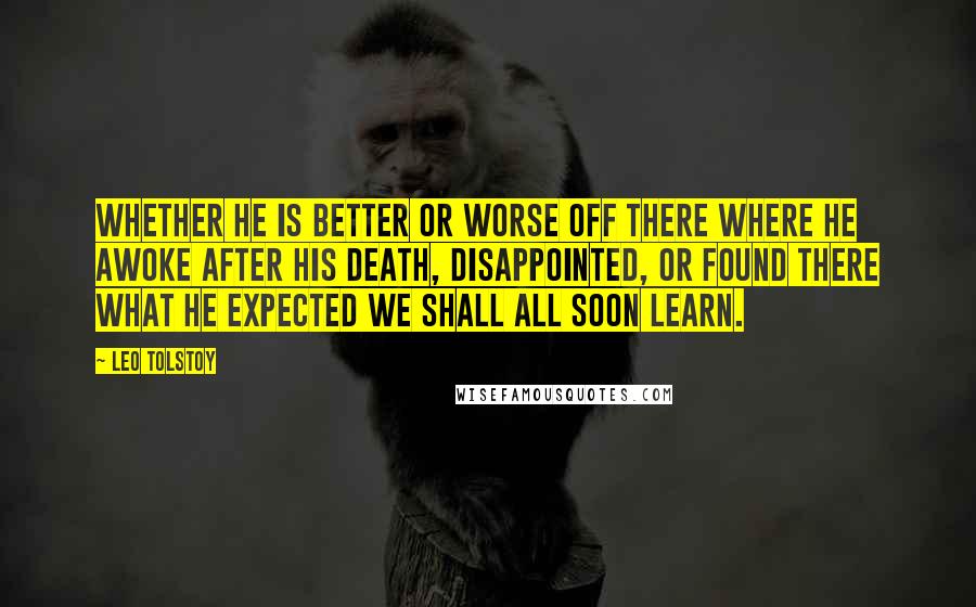 Leo Tolstoy Quotes: Whether he is better or worse off there where he awoke after his death, disappointed, or found there what he expected we shall all soon learn.