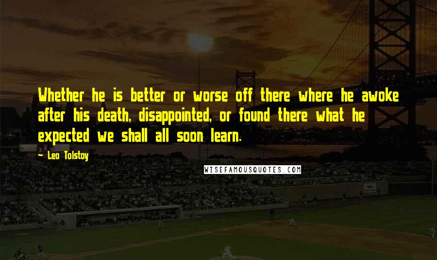 Leo Tolstoy Quotes: Whether he is better or worse off there where he awoke after his death, disappointed, or found there what he expected we shall all soon learn.