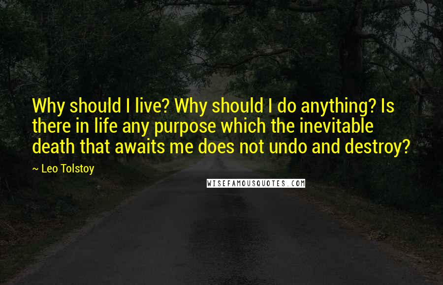 Leo Tolstoy Quotes: Why should I live? Why should I do anything? Is there in life any purpose which the inevitable death that awaits me does not undo and destroy?