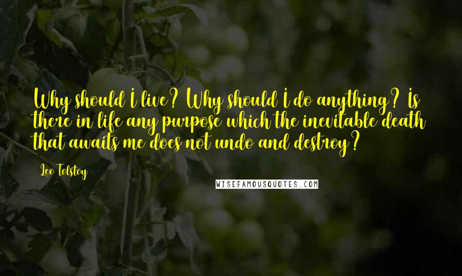 Leo Tolstoy Quotes: Why should I live? Why should I do anything? Is there in life any purpose which the inevitable death that awaits me does not undo and destroy?