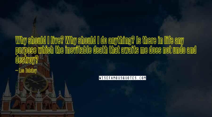 Leo Tolstoy Quotes: Why should I live? Why should I do anything? Is there in life any purpose which the inevitable death that awaits me does not undo and destroy?