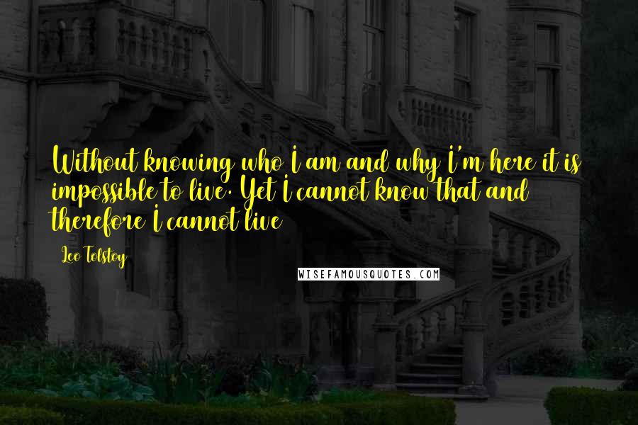 Leo Tolstoy Quotes: Without knowing who I am and why I'm here it is impossible to live. Yet I cannot know that and therefore I cannot live