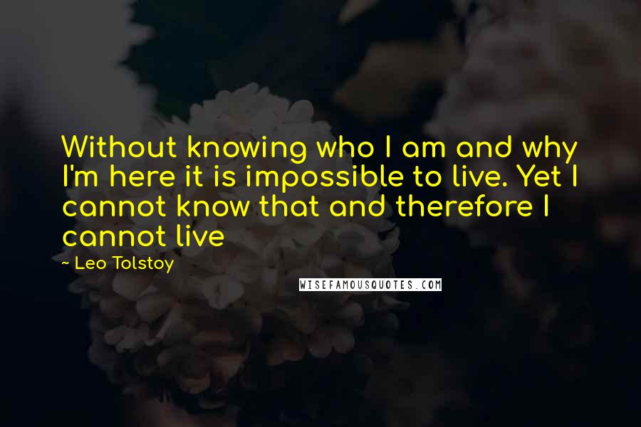 Leo Tolstoy Quotes: Without knowing who I am and why I'm here it is impossible to live. Yet I cannot know that and therefore I cannot live