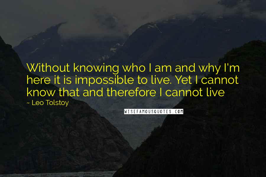 Leo Tolstoy Quotes: Without knowing who I am and why I'm here it is impossible to live. Yet I cannot know that and therefore I cannot live