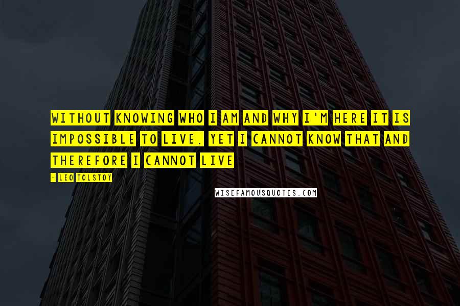 Leo Tolstoy Quotes: Without knowing who I am and why I'm here it is impossible to live. Yet I cannot know that and therefore I cannot live