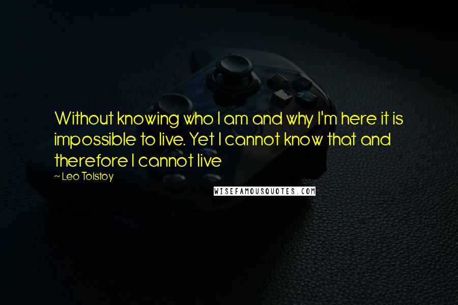 Leo Tolstoy Quotes: Without knowing who I am and why I'm here it is impossible to live. Yet I cannot know that and therefore I cannot live