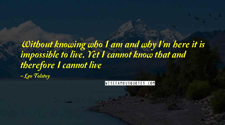 Leo Tolstoy Quotes: Without knowing who I am and why I'm here it is impossible to live. Yet I cannot know that and therefore I cannot live