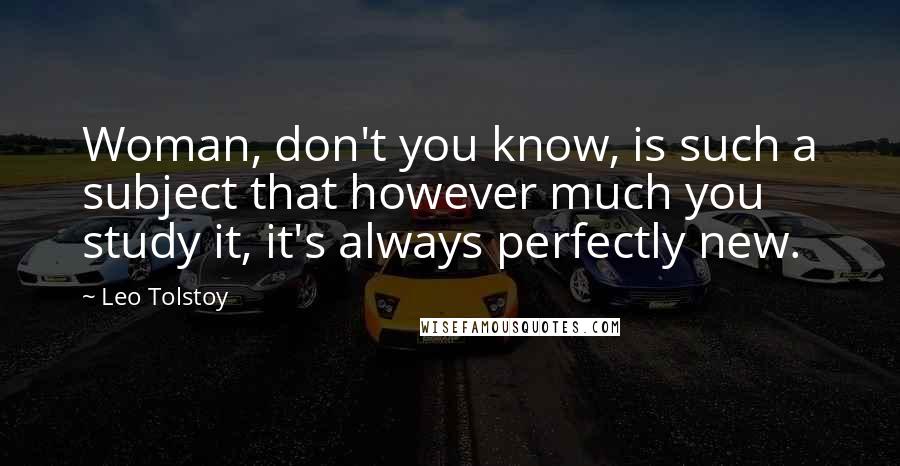 Leo Tolstoy Quotes: Woman, don't you know, is such a subject that however much you study it, it's always perfectly new.