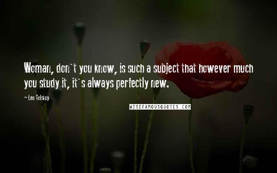 Leo Tolstoy Quotes: Woman, don't you know, is such a subject that however much you study it, it's always perfectly new.