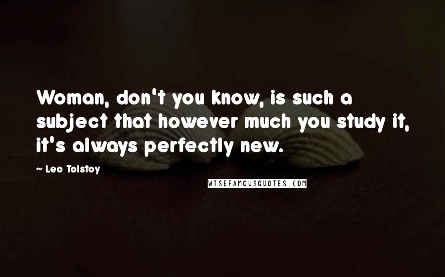 Leo Tolstoy Quotes: Woman, don't you know, is such a subject that however much you study it, it's always perfectly new.