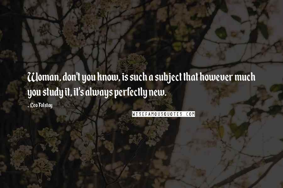 Leo Tolstoy Quotes: Woman, don't you know, is such a subject that however much you study it, it's always perfectly new.