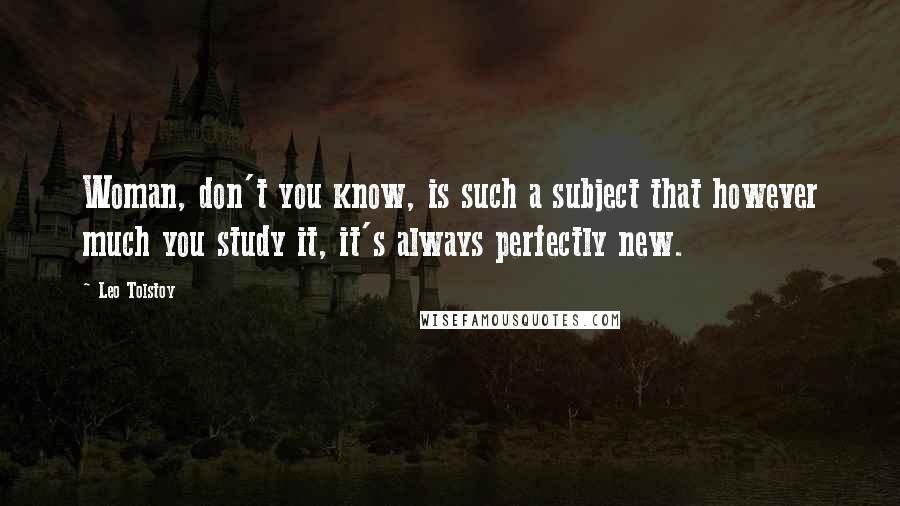 Leo Tolstoy Quotes: Woman, don't you know, is such a subject that however much you study it, it's always perfectly new.