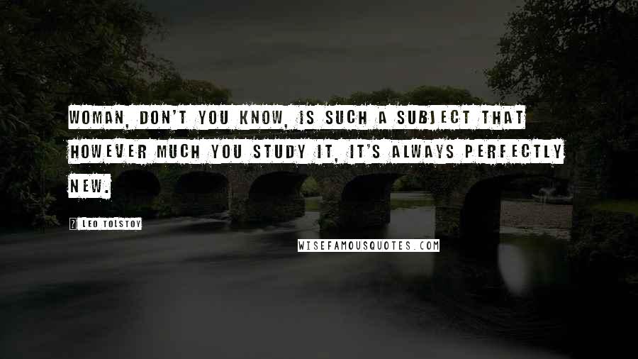 Leo Tolstoy Quotes: Woman, don't you know, is such a subject that however much you study it, it's always perfectly new.