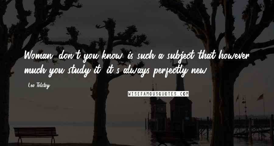 Leo Tolstoy Quotes: Woman, don't you know, is such a subject that however much you study it, it's always perfectly new.