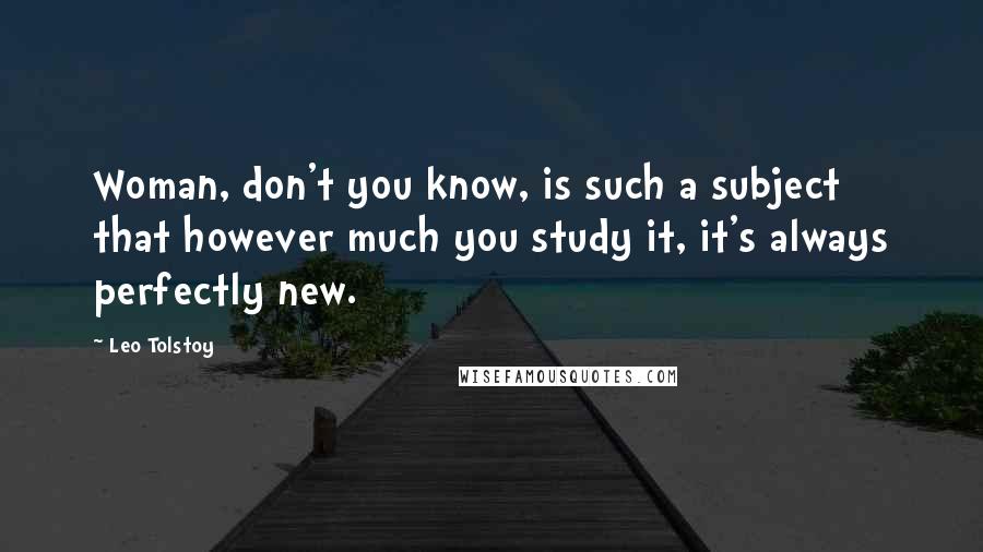 Leo Tolstoy Quotes: Woman, don't you know, is such a subject that however much you study it, it's always perfectly new.