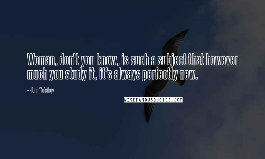Leo Tolstoy Quotes: Woman, don't you know, is such a subject that however much you study it, it's always perfectly new.