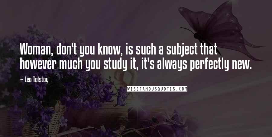 Leo Tolstoy Quotes: Woman, don't you know, is such a subject that however much you study it, it's always perfectly new.