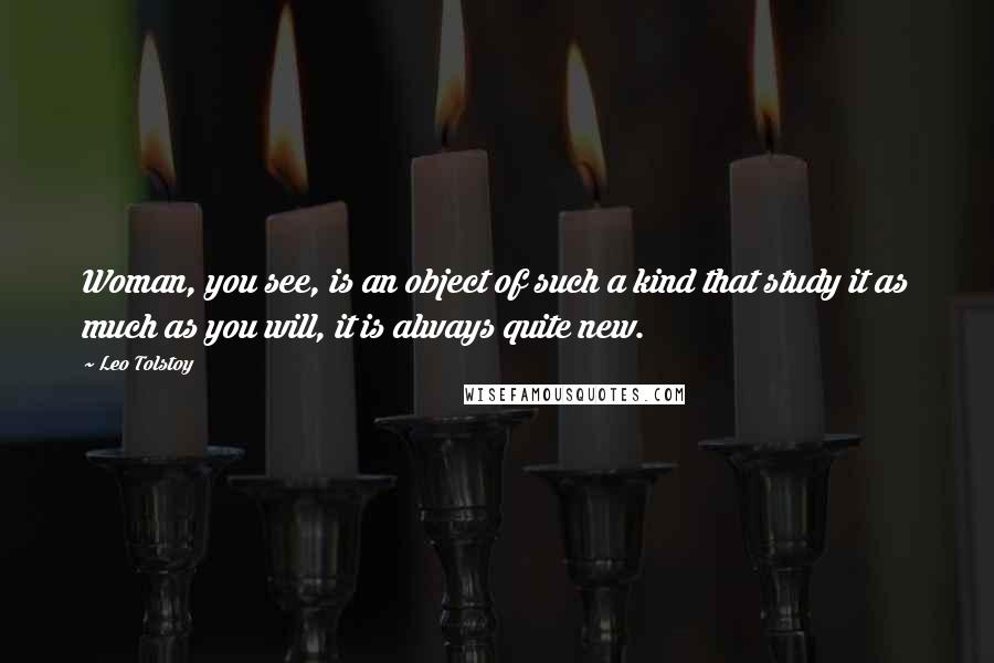 Leo Tolstoy Quotes: Woman, you see, is an object of such a kind that study it as much as you will, it is always quite new.