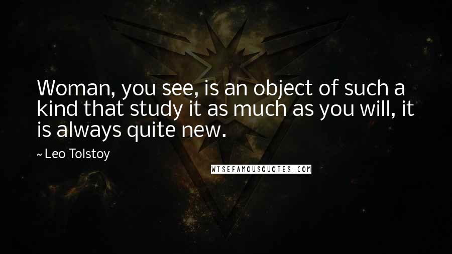 Leo Tolstoy Quotes: Woman, you see, is an object of such a kind that study it as much as you will, it is always quite new.