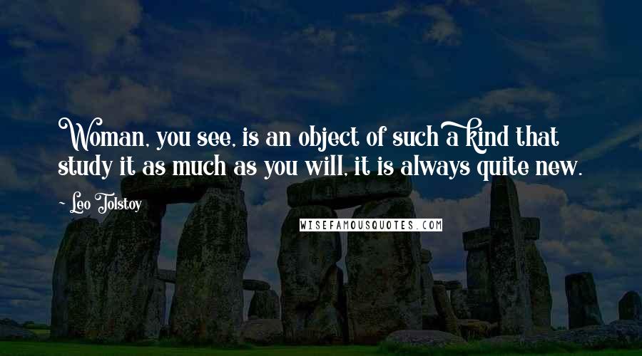 Leo Tolstoy Quotes: Woman, you see, is an object of such a kind that study it as much as you will, it is always quite new.