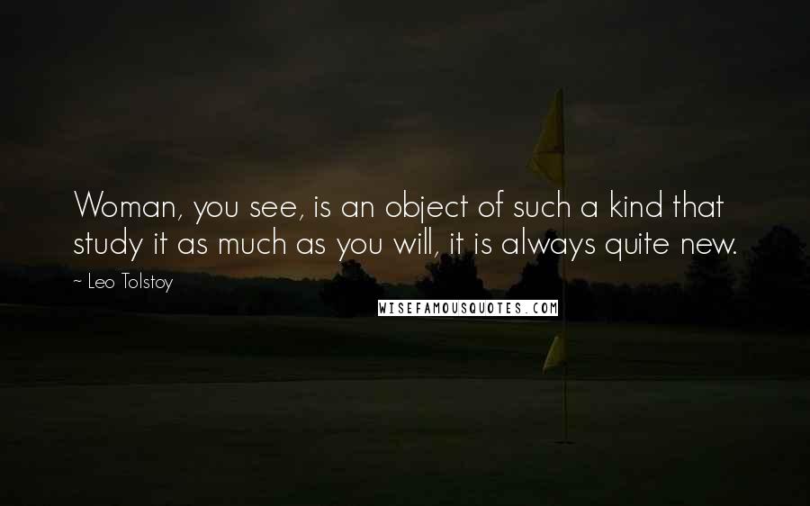 Leo Tolstoy Quotes: Woman, you see, is an object of such a kind that study it as much as you will, it is always quite new.