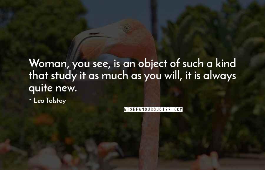 Leo Tolstoy Quotes: Woman, you see, is an object of such a kind that study it as much as you will, it is always quite new.