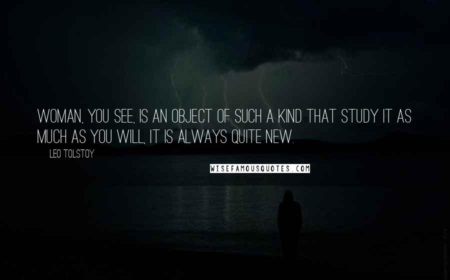 Leo Tolstoy Quotes: Woman, you see, is an object of such a kind that study it as much as you will, it is always quite new.