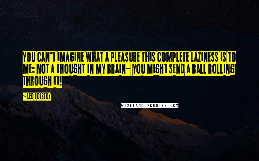 Leo Tolstoy Quotes: You can't imagine what a pleasure this complete laziness is to me: not a thought in my brain- you might send a ball rolling through it!