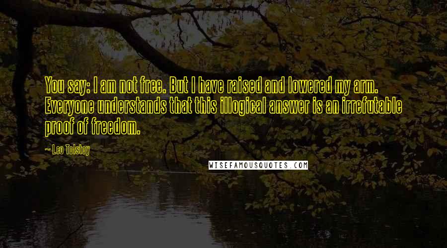 Leo Tolstoy Quotes: You say: I am not free. But I have raised and lowered my arm. Everyone understands that this illogical answer is an irrefutable proof of freedom.