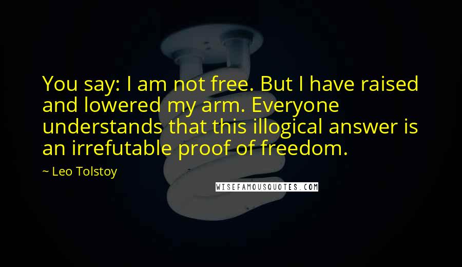 Leo Tolstoy Quotes: You say: I am not free. But I have raised and lowered my arm. Everyone understands that this illogical answer is an irrefutable proof of freedom.