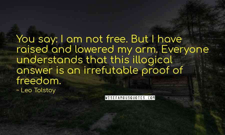 Leo Tolstoy Quotes: You say: I am not free. But I have raised and lowered my arm. Everyone understands that this illogical answer is an irrefutable proof of freedom.
