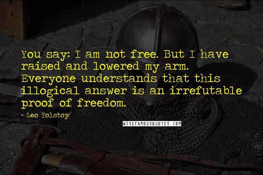 Leo Tolstoy Quotes: You say: I am not free. But I have raised and lowered my arm. Everyone understands that this illogical answer is an irrefutable proof of freedom.