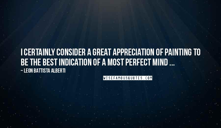 Leon Battista Alberti Quotes: I certainly consider a great appreciation of painting to be the best indication of a most perfect mind ...