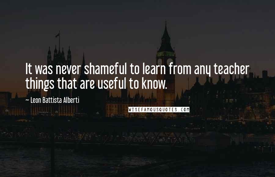 Leon Battista Alberti Quotes: It was never shameful to learn from any teacher things that are useful to know.