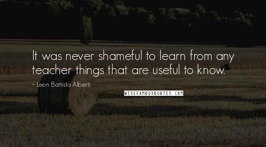Leon Battista Alberti Quotes: It was never shameful to learn from any teacher things that are useful to know.