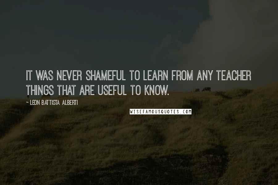 Leon Battista Alberti Quotes: It was never shameful to learn from any teacher things that are useful to know.