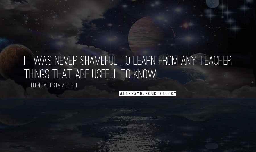 Leon Battista Alberti Quotes: It was never shameful to learn from any teacher things that are useful to know.