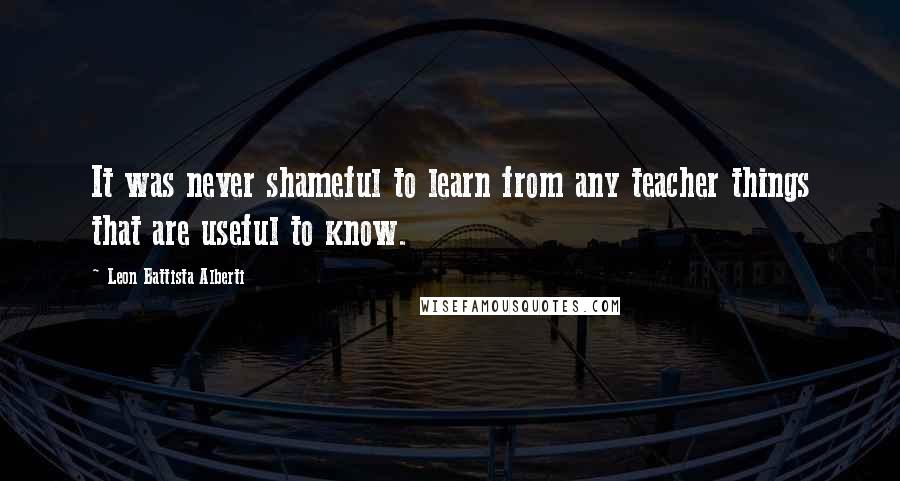 Leon Battista Alberti Quotes: It was never shameful to learn from any teacher things that are useful to know.