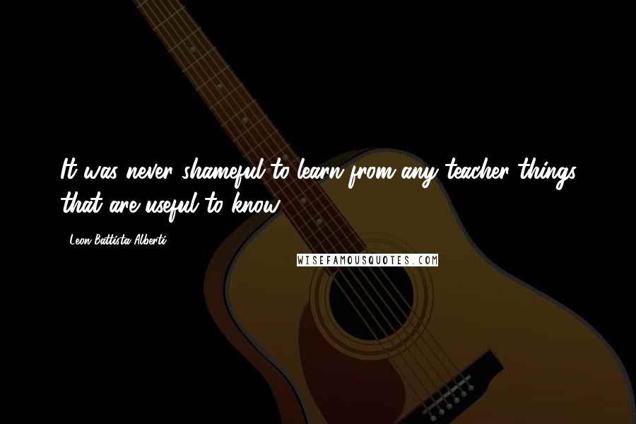 Leon Battista Alberti Quotes: It was never shameful to learn from any teacher things that are useful to know.