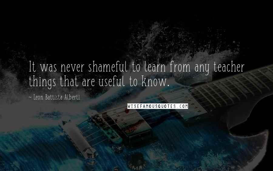 Leon Battista Alberti Quotes: It was never shameful to learn from any teacher things that are useful to know.