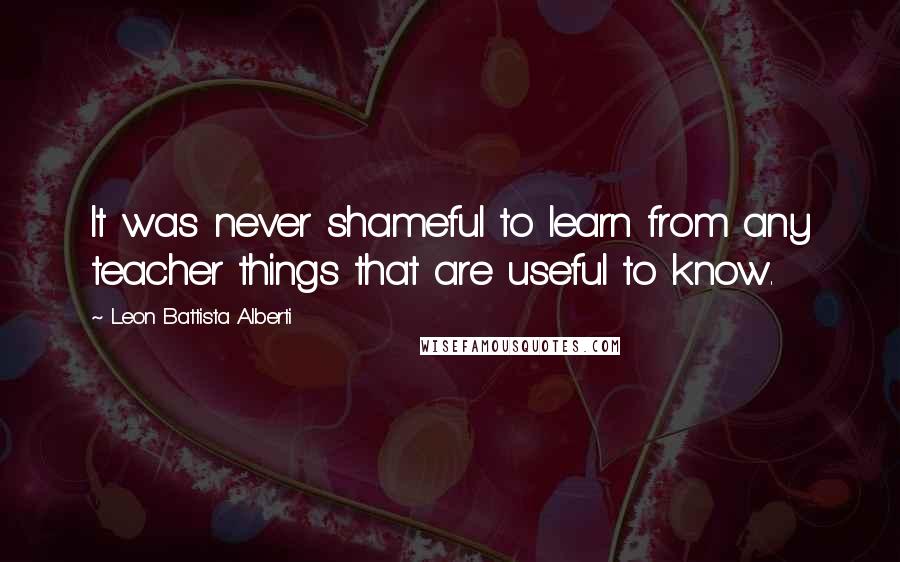 Leon Battista Alberti Quotes: It was never shameful to learn from any teacher things that are useful to know.