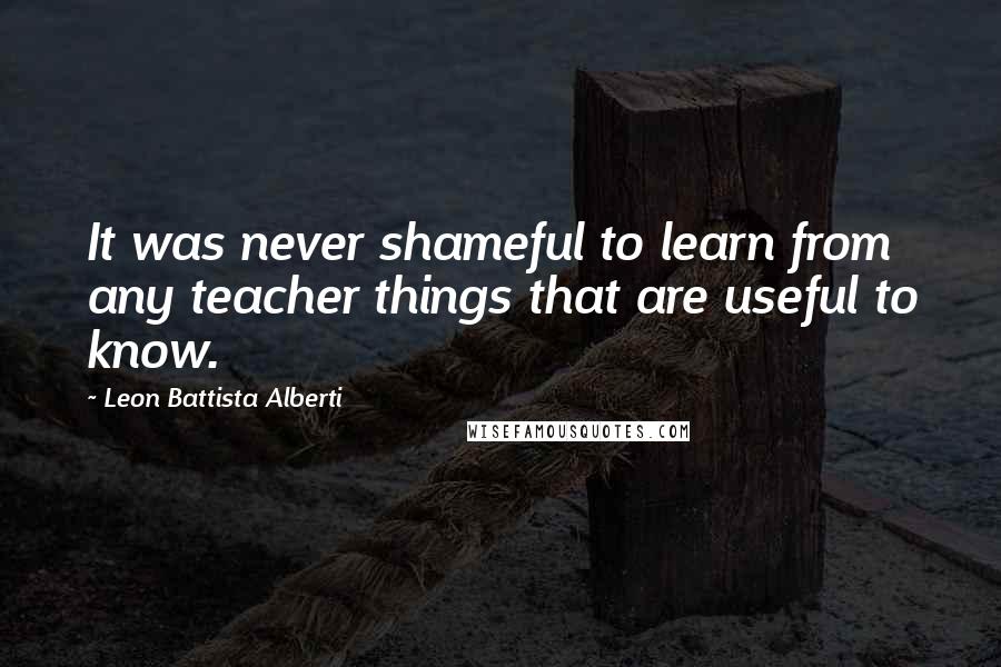 Leon Battista Alberti Quotes: It was never shameful to learn from any teacher things that are useful to know.
